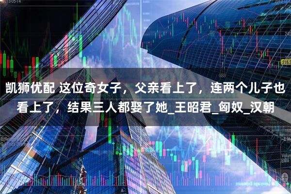 凯狮优配 这位奇女子，父亲看上了，连两个儿子也看上了，结果三人都娶了她_王昭君_匈奴_汉朝