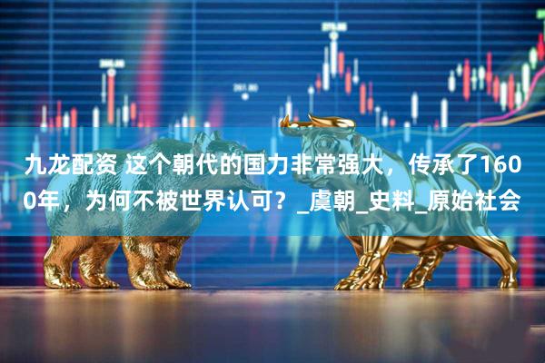 九龙配资 这个朝代的国力非常强大，传承了1600年，为何不被世界认可？_虞朝_史料_原始社会