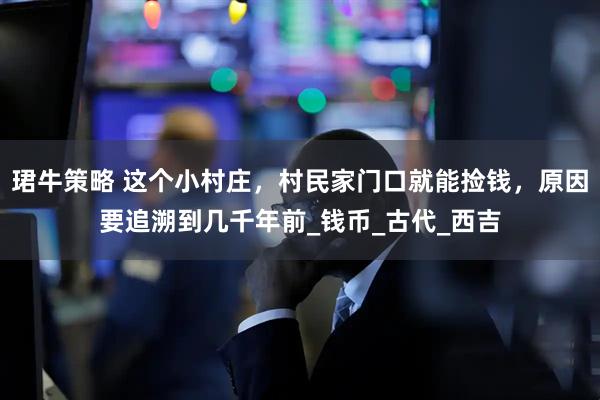 珺牛策略 这个小村庄，村民家门口就能捡钱，原因要追溯到几千年前_钱币_古代_西吉