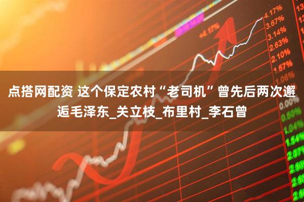 点搭网配资 这个保定农村“老司机”曾先后两次邂逅毛泽东_关立枝_布里村_李石曾
