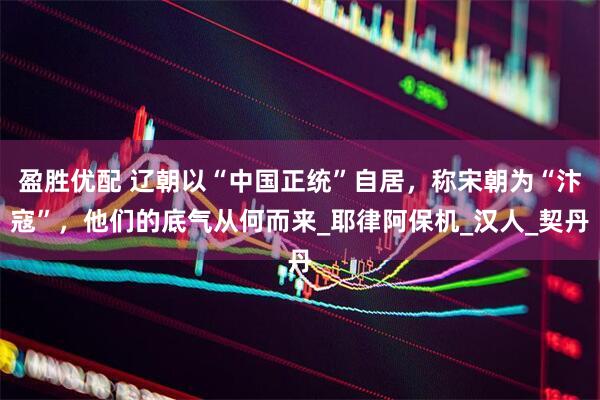 盈胜优配 辽朝以“中国正统”自居，称宋朝为“汴寇”，他们的底气从何而来_耶律阿保机_汉人_契丹