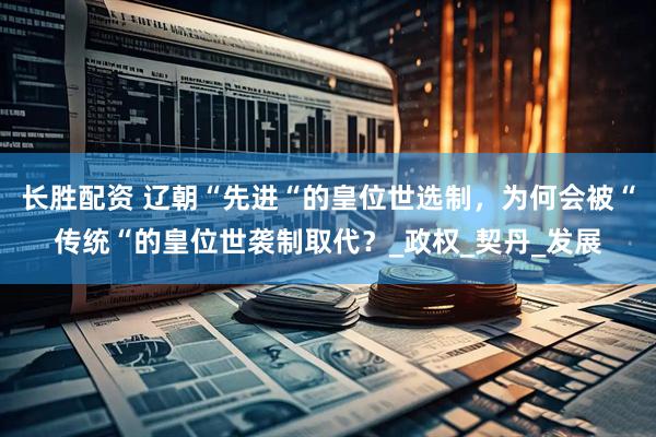 长胜配资 辽朝“先进“的皇位世选制，为何会被“传统“的皇位世袭制取代？_政权_契丹_发展