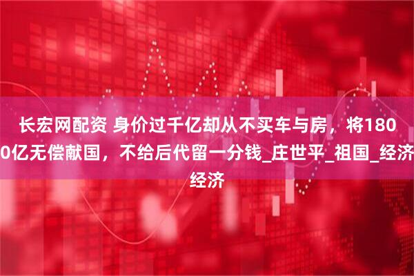 长宏网配资 身价过千亿却从不买车与房，将1800亿无偿献国，不给后代留一分钱_庄世平_祖国_经济