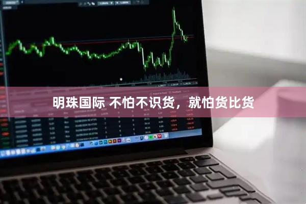 明珠国际 不怕不识货，就怕货比货