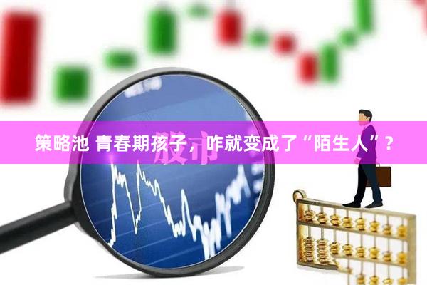 策略池 青春期孩子，咋就变成了“陌生人”？