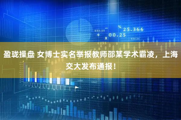 盈珑操盘 女博士实名举报教师邵某学术霸凌，上海交大发布通报！
