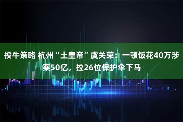 投牛策略 杭州“土皇帝”虞关荣：一顿饭花40万涉案50亿，拉26位保护伞下马