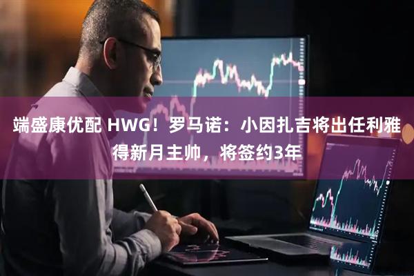 端盛康优配 HWG！罗马诺：小因扎吉将出任利雅得新月主帅，将签约3年