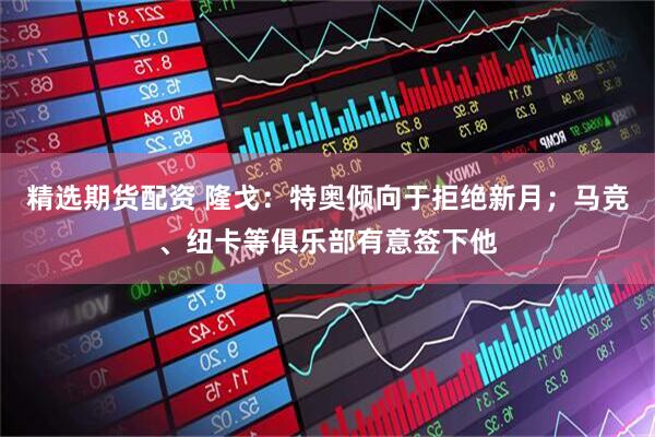 精选期货配资 隆戈：特奥倾向于拒绝新月；马竞、纽卡等俱乐部有意签下他