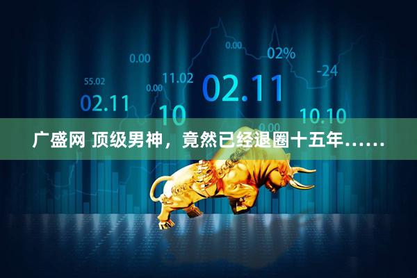 广盛网 顶级男神，竟然已经退圈十五年……