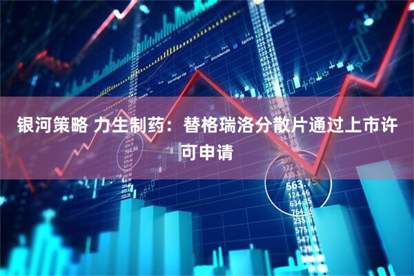 银河策略 力生制药：替格瑞洛分散片通过上市许可申请