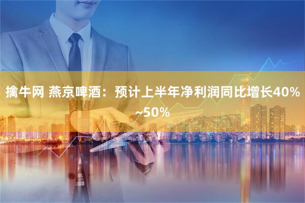 擒牛网 燕京啤酒：预计上半年净利润同比增长40%~50%