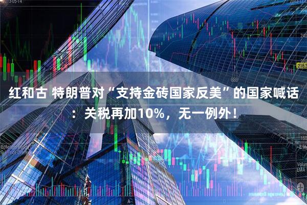 红和古 特朗普对“支持金砖国家反美”的国家喊话：关税再加10%，无一例外！