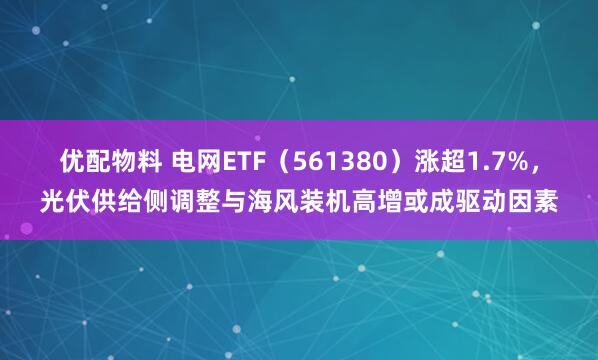 优配物料 电网ETF（561380）涨超1.7%，光伏供给侧调整与海风装机高增或成驱动因素