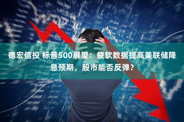 德宏信投 标普500展望：疲软数据提高美联储降息预期，股市能否反弹？