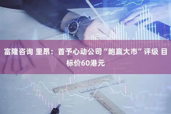 富隆咨询 里昂：首予心动公司“跑赢大市”评级 目标价60港元