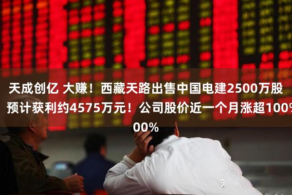 天成创亿 大赚！西藏天路出售中国电建2500万股，预计获利约4575万元！公司股价近一个月涨超100%