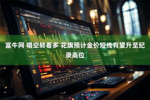 富牛网 唱空转看多 花旗预计金价短线有望升至纪录高位