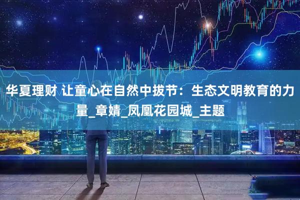 华夏理财 让童心在自然中拔节：生态文明教育的力量_章婧_凤凰花园城_主题