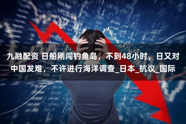 九融配资 日船刚闯钓鱼岛，不到48小时，日又对中国发难，不许进行海洋调查_日本_抗议_国际
