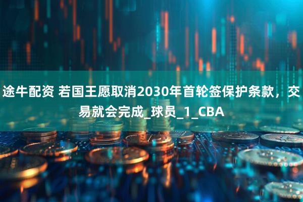 途牛配资 若国王愿取消2030年首轮签保护条款，交易就会完成_球员_1_CBA