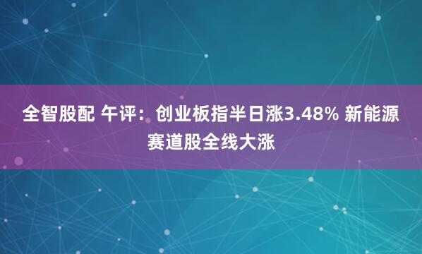 全智股配 午评：创业板指半日涨3.48% 新能源赛道股全线大涨