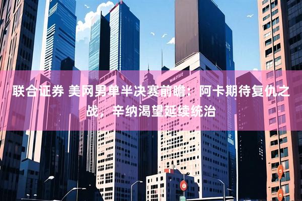 联合证券 美网男单半决赛前瞻：阿卡期待复仇之战，辛纳渴望延续统治