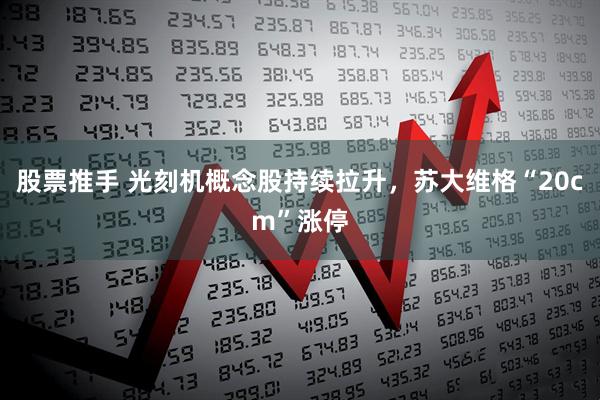 股票推手 光刻机概念股持续拉升，苏大维格“20cm”涨停