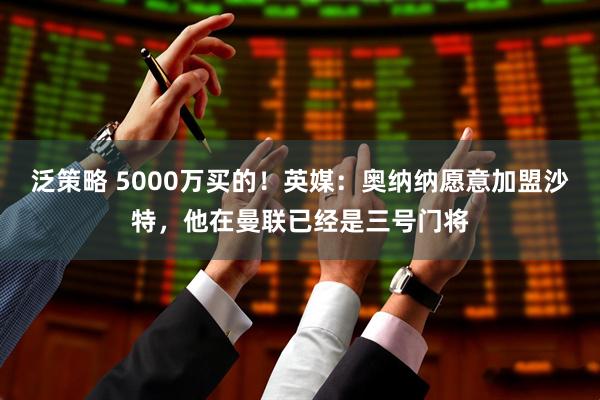 泛策略 5000万买的！英媒：奥纳纳愿意加盟沙特，他在曼联已经是三号门将