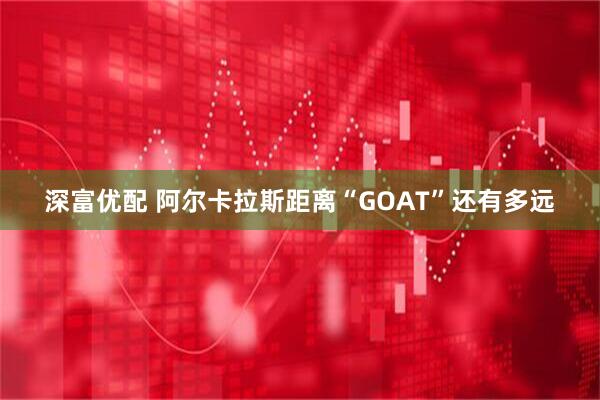 深富优配 阿尔卡拉斯距离“GOAT”还有多远