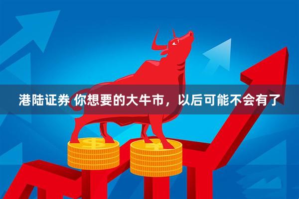 港陆证券 你想要的大牛市，以后可能不会有了