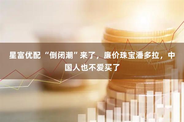 星富优配 “倒闭潮”来了，廉价珠宝潘多拉，中国人也不爱买了