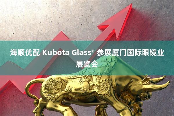 海顺优配 Kubota Glass® 参展厦门国际眼镜业展览会