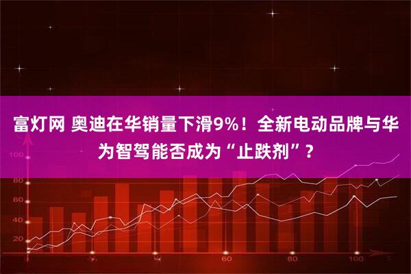 富灯网 奥迪在华销量下滑9%！全新电动品牌与华为智驾能否成为“止跌剂”？