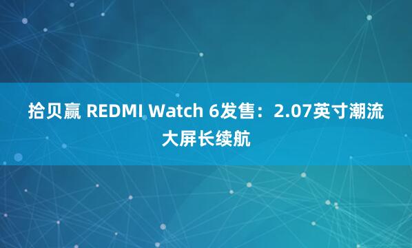 拾贝赢 REDMI Watch 6发售：2.07英寸潮流大屏长续航