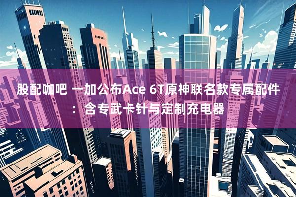 股配咖吧 一加公布Ace 6T原神联名款专属配件：含专武卡针与定制充电器