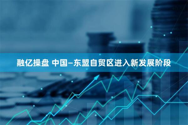 融亿操盘 中国—东盟自贸区进入新发展阶段