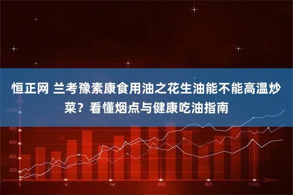 恒正网 兰考豫素康食用油之花生油能不能高温炒菜？看懂烟点与健康吃油指南