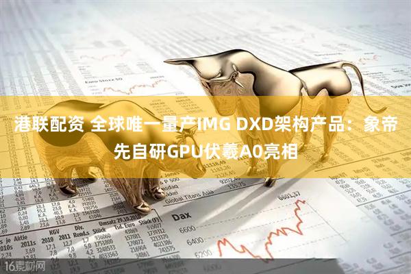 港联配资 全球唯一量产IMG DXD架构产品：象帝先自研GPU伏羲A0亮相
