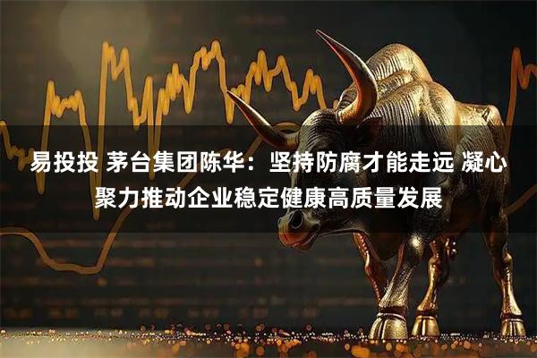 易投投 茅台集团陈华：坚持防腐才能走远 凝心聚力推动企业稳定健康高质量发展