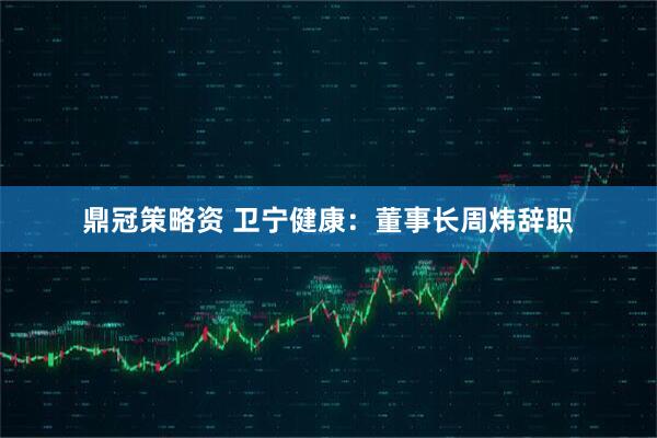 鼎冠策略资 卫宁健康：董事长周炜辞职