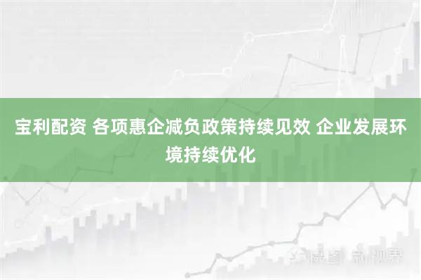宝利配资 各项惠企减负政策持续见效 企业发展环境持续优化