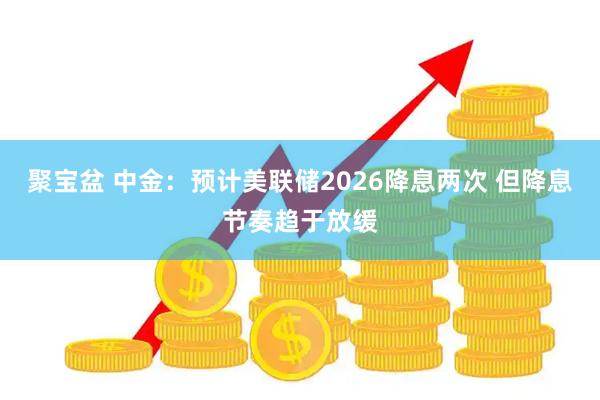 聚宝盆 中金：预计美联储2026降息两次 但降息节奏趋于放缓