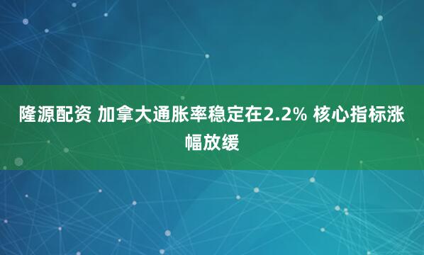 隆源配资 加拿大通胀率稳定在2.2% 核心指标涨幅放缓