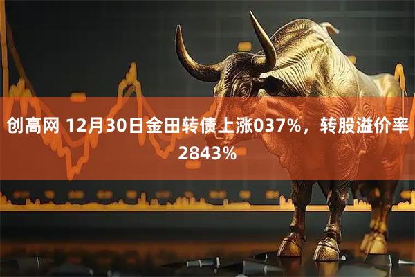 创高网 12月30日金田转债上涨037%，转股溢价率2843%
