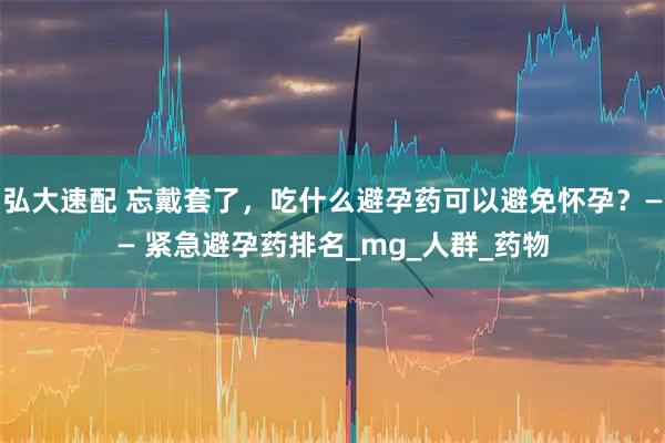 弘大速配 忘戴套了，吃什么避孕药可以避免怀孕？—— 紧急避孕药排名_mg_人群_药物